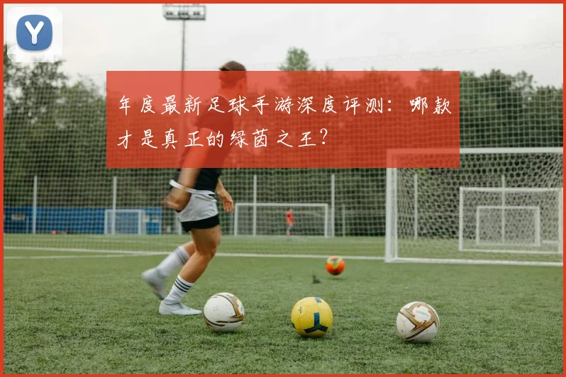 年度最新足球手游深度评测：哪款才是真正的绿茵之王？