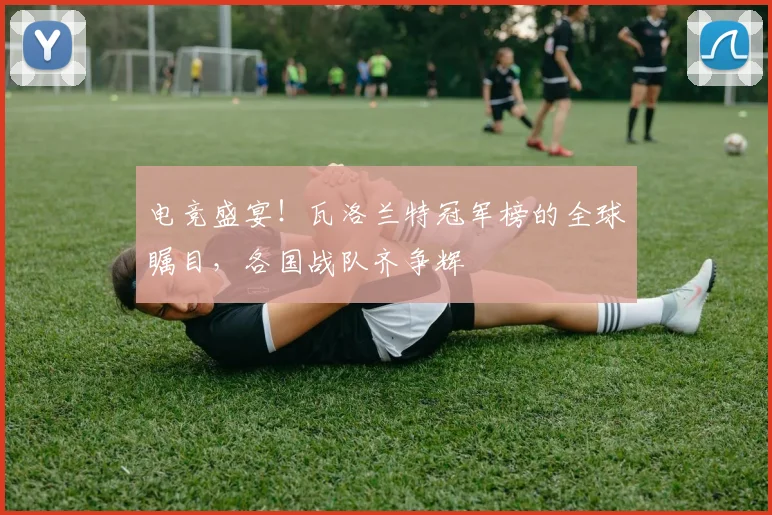 电竞盛宴！瓦洛兰特冠军榜的全球瞩目，各国战队齐争辉