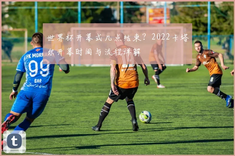 世界杯开幕式几点结束？2022卡塔尔开幕时间与流程详解