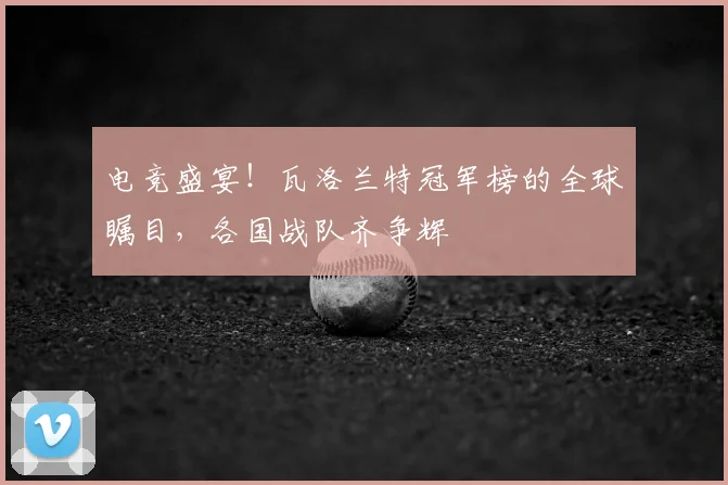 电竞盛宴！瓦洛兰特冠军榜的全球瞩目，各国战队齐争辉