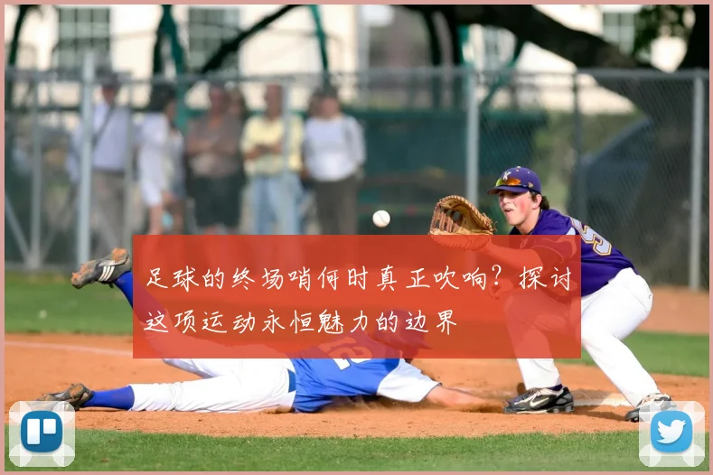 足球的终场哨何时真正吹响？探讨这项运动永恒魅力的边界