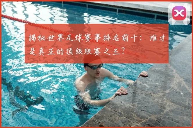 揭秘世界足球赛事排名前十：谁才是真正的顶级联赛之王？