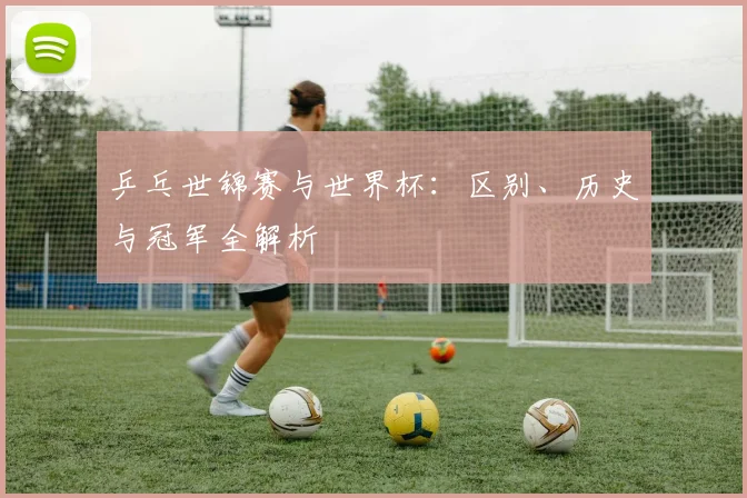 乒乓世锦赛与世界杯:区别、历史与冠军全解析